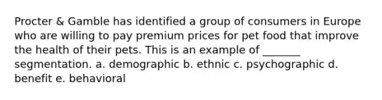 Procter & Gamble has identified a group of consumers in Europe who are willing to pay premium prices for pet food that improve the health of their pets. This is an example of _______ segmentation. a. demographic b. ethnic c. psychographic d. benefit e. behavioral