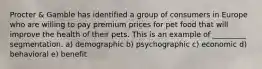 Procter & Gamble has identified a group of consumers in Europe who are willing to pay premium prices for pet food that will improve the health of their pets. This is an example of _________ segmentation. a) demographic b) psychographic c) economic d) behavioral e) benefit