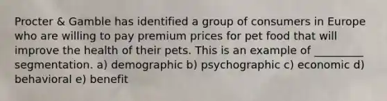 Procter & Gamble has identified a group of consumers in Europe who are willing to pay premium prices for pet food that will improve the health of their pets. This is an example of _________ segmentation. a) demographic b) psychographic c) economic d) behavioral e) benefit