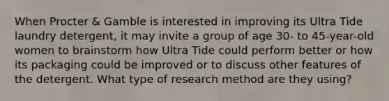 When Procter & Gamble is interested in improving its Ultra Tide laundry detergent, it may invite a group of age 30- to 45-year-old women to brainstorm how Ultra Tide could perform better or how its packaging could be improved or to discuss other features of the detergent. What type of research method are they using?