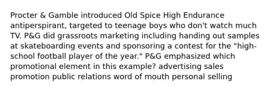 Procter & Gamble introduced Old Spice High Endurance antiperspirant, targeted to teenage boys who don't watch much TV. P&G did grassroots marketing including handing out samples at skateboarding events and sponsoring a contest for the "high-school football player of the year." P&G emphasized which promotional element in this example? advertising sales promotion public relations word of mouth personal selling