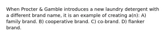 When Procter & Gamble introduces a new laundry detergent with a different brand name, it is an example of creating a(n): A) family brand. B) cooperative brand. C) co-brand. D) flanker brand.