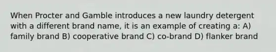 When Procter and Gamble introduces a new laundry detergent with a different brand name, it is an example of creating a: A) family brand B) cooperative brand C) co-brand D) flanker brand