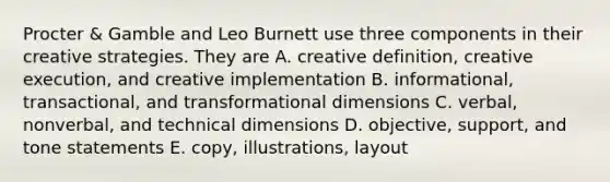 Procter & Gamble and Leo Burnett use three components in their creative strategies. They are A. creative definition, creative execution, and creative implementation B. informational, transactional, and transformational dimensions C. verbal, nonverbal, and technical dimensions D. objective, support, and tone statements E. copy, illustrations, layout