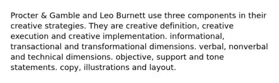 Procter & Gamble and Leo Burnett use three components in their creative strategies. They are creative definition, creative execution and creative implementation. informational, transactional and transformational dimensions. verbal, nonverbal and technical dimensions. objective, support and tone statements. copy, illustrations and layout.