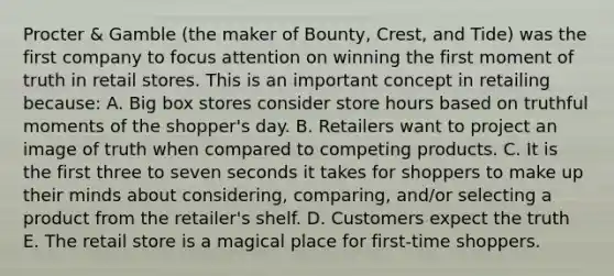 Procter & Gamble (the maker of Bounty, Crest, and Tide) was the first company to focus attention on winning the first moment of truth in retail stores. This is an important concept in retailing because: A. Big box stores consider store hours based on truthful moments of the shopper's day. B. Retailers want to project an image of truth when compared to competing products. C. It is the first three to seven seconds it takes for shoppers to make up their minds about considering, comparing, and/or selecting a product from the retailer's shelf. D. Customers expect the truth E. The retail store is a magical place for first-time shoppers.