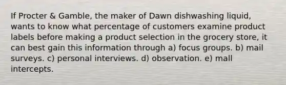 If Procter & Gamble, the maker of Dawn dishwashing liquid, wants to know what percentage of customers examine product labels before making a product selection in the grocery store, it can best gain this information through a) focus groups. b) mail surveys. c) personal interviews. d) observation. e) mall intercepts.