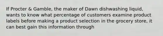 ​If Procter & Gamble, the maker of Dawn dishwashing liquid, wants to know what percentage of customers examine product labels before making a product selection in the grocery store, it can best gain this information through