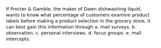 If Procter & Gamble, the maker of Dawn dishwashing liquid, wants to know what percentage of customers examine product labels before making a product selection in the grocery store, it can best gain this information through a. mail surveys. b. observation. c. personal interviews. d. focus groups. e. mall intercepts.