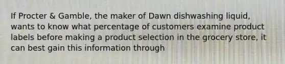 If Procter & Gamble, the maker of Dawn dishwashing liquid, wants to know what percentage of customers examine product labels before making a product selection in the grocery store, it can best gain this information through