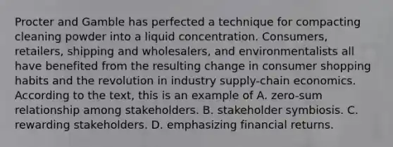 Procter and Gamble has perfected a technique for compacting cleaning powder into a liquid concentration. Consumers, retailers, shipping and wholesalers, and environmentalists all have benefited from the resulting change in consumer shopping habits and the revolution in industry supply-chain economics. According to the text, this is an example of A. zero-sum relationship among stakeholders. B. stakeholder symbiosis. C. rewarding stakeholders. D. emphasizing financial returns.