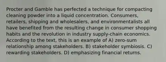 Procter and Gamble has perfected a technique for compacting cleaning powder into a liquid concentration. Consumers, retailers, shipping and wholesalers, and environmentalists all have benefited from the resulting change in consumer shopping habits and the revolution in industry supply-chain economics. According to the text, this is an example of A) zero-sum relationship among stakeholders. B) stakeholder symbiosis. C) rewarding stakeholders. D) emphasizing financial returns.