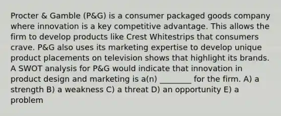 Procter & Gamble (P&G) is a consumer packaged goods company where innovation is a key competitive advantage. This allows the firm to develop products like Crest Whitestrips that consumers crave. P&G also uses its marketing expertise to develop unique product placements on television shows that highlight its brands. A SWOT analysis for P&G would indicate that innovation in product design and marketing is a(n) ________ for the firm. A) a strength B) a weakness C) a threat D) an opportunity E) a problem