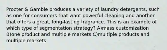 Procter & Gamble produces a variety of laundry detergents, such as one for consumers that want powerful cleaning and another that offers a great, long-lasting fragrance. This is an example of which type of segmentation strategy? A)mass customization B)one product and multiple markets C)multiple products and multiple markets