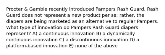 Procter & Gamble recently introduced Pampers Rash Guard. Rash Guard does not represent a new product per se; rather, the diapers are being marketed as an alternative to regular Pampers. What type of innovation do Pampers Rash Guard diapers represent? A) a continuous innovation B) a dynamically continuous innovation C) a discontinuous innovation D) a platform-based innovation E) none of the above