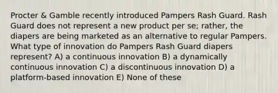 Procter & Gamble recently introduced Pampers Rash Guard. Rash Guard does not represent a new product per se; rather, the diapers are being marketed as an alternative to regular Pampers. What type of innovation do Pampers Rash Guard diapers represent? A) a continuous innovation B) a dynamically continuous innovation C) a discontinuous innovation D) a platform-based innovation E) None of these