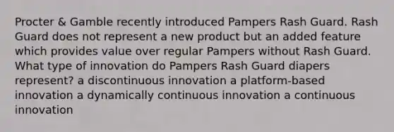 Procter & Gamble recently introduced Pampers Rash Guard. Rash Guard does not represent a new product but an added feature which provides value over regular Pampers without Rash Guard. What type of innovation do Pampers Rash Guard diapers represent? a discontinuous innovation a platform-based innovation a dynamically continuous innovation a continuous innovation