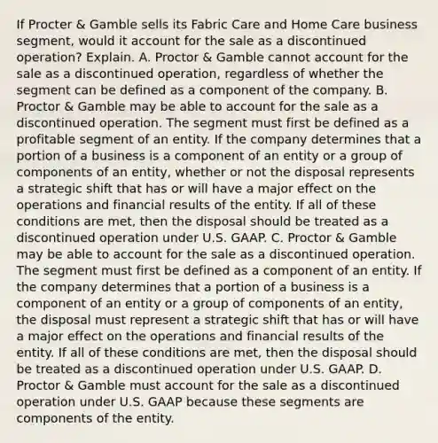 If Procter​ & Gamble sells its Fabric Care and Home Care business​ segment, would it account for the sale as a discontinued​ operation? Explain. A. Proctor​ & Gamble cannot account for the sale as a discontinued​ operation, regardless of whether the segment can be defined as a component of the company. B. Proctor​ & Gamble may be able to account for the sale as a discontinued operation. The segment must first be defined as a profitable segment of an entity. If the company determines that a portion of a business is a component of an entity or a group of components of an​ entity, whether or not the disposal represents a strategic shift that has or will have a major effect on the operations and financial results of the entity. If all of these conditions are​ met, then the disposal should be treated as a discontinued operation under U.S. GAAP. C. Proctor​ & Gamble may be able to account for the sale as a discontinued operation. The segment must first be defined as a component of an entity. If the company determines that a portion of a business is a component of an entity or a group of components of an​ entity, the disposal must represent a strategic shift that has or will have a major effect on the operations and financial results of the entity. If all of these conditions are​ met, then the disposal should be treated as a discontinued operation under U.S. GAAP. D. Proctor​ & Gamble must account for the sale as a discontinued operation under U.S. GAAP because these segments are components of the entity.