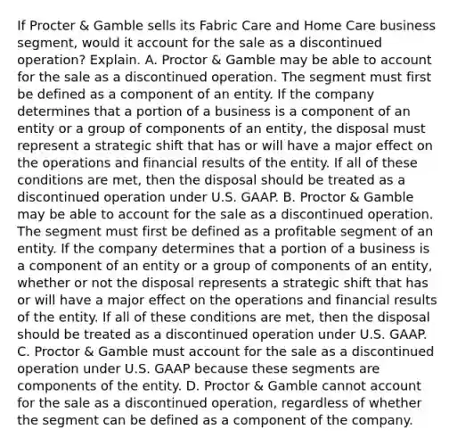 If Procter​ & Gamble sells its Fabric Care and Home Care business​ segment, would it account for the sale as a discontinued​ operation? Explain. A. Proctor​ & Gamble may be able to account for the sale as a discontinued operation. The segment must first be defined as a component of an entity. If the company determines that a portion of a business is a component of an entity or a group of components of an​ entity, the disposal must represent a strategic shift that has or will have a major effect on the operations and financial results of the entity. If all of these conditions are​ met, then the disposal should be treated as a discontinued operation under U.S. GAAP. B. Proctor​ & Gamble may be able to account for the sale as a discontinued operation. The segment must first be defined as a profitable segment of an entity. If the company determines that a portion of a business is a component of an entity or a group of components of an​ entity, whether or not the disposal represents a strategic shift that has or will have a major effect on the operations and financial results of the entity. If all of these conditions are​ met, then the disposal should be treated as a discontinued operation under U.S. GAAP. C. Proctor​ & Gamble must account for the sale as a discontinued operation under U.S. GAAP because these segments are components of the entity. D. Proctor​ & Gamble cannot account for the sale as a discontinued​ operation, regardless of whether the segment can be defined as a component of the company.