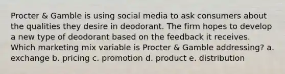 Procter & Gamble is using social media to ask consumers about the qualities they desire in deodorant. The firm hopes to develop a new type of deodorant based on the feedback it receives. Which marketing mix variable is Procter & Gamble addressing? a. exchange b. pricing c. promotion d. product e. distribution