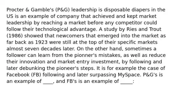 Procter & Gamble's (P&G) leadership is disposable diapers in the US is an example of company that achieved and kept market leadership by reaching a market before any competitor could follow their technological advantage. A study by Ries and Trout (1986) showed that newcomers that emerged into the market as far back as 1923 were still at the top of their specific markets almost seven decades later. On the other hand, sometimes a follower can learn from the pionner's mistakes, as well as reduce their innovation and market entry investment, by following and later debunking the pioneer's steps. It is for example the case of Facebook (FB) following and later surpassing MySpace. P&G's is an example of ____, and FB's is an example of _____: