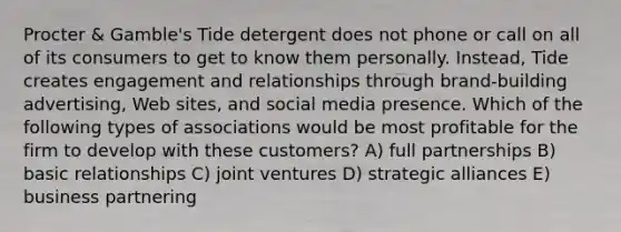 Procter & Gamble's Tide detergent does not phone or call on all of its consumers to get to know them personally. Instead, Tide creates engagement and relationships through brand-building advertising, Web sites, and social media presence. Which of the following types of associations would be most profitable for the firm to develop with these customers? A) full partnerships B) basic relationships C) joint ventures D) strategic alliances E) business partnering