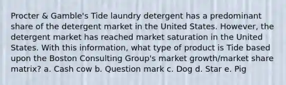 Procter & Gamble's Tide laundry detergent has a predominant share of the detergent market in the United States. However, the detergent market has reached market saturation in the United States. With this information, what type of product is Tide based upon the Boston Consulting Group's market growth/market share matrix? a. Cash cow b. Question mark c. Dog d. Star e. Pig