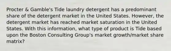 Procter & Gamble's Tide laundry detergent has a predominant share of the detergent market in the United States. However, the detergent market has reached market saturation in the United States. With this information, what type of product is Tide based upon the Boston Consulting Group's market growth/market share matrix?