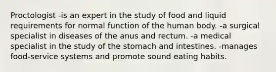 Proctologist -is an expert in the study of food and liquid requirements for normal function of the human body. -a surgical specialist in diseases of the anus and rectum. -a medical specialist in the study of the stomach and intestines. -manages food-service systems and promote sound eating habits.