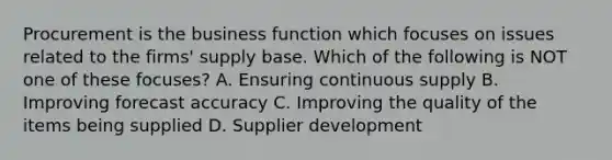 Procurement is the business function which focuses on issues related to the firms' supply base. Which of the following is NOT one of these focuses? A. Ensuring continuous supply B. Improving forecast accuracy C. Improving the quality of the items being supplied D. Supplier development