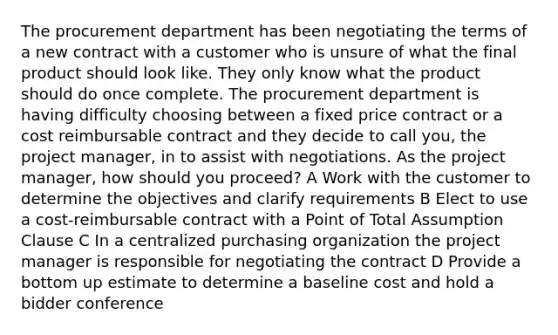 The procurement department has been negotiating the terms of a new contract with a customer who is unsure of what the final product should look like. They only know what the product should do once complete. The procurement department is having difficulty choosing between a fixed price contract or a cost reimbursable contract and they decide to call you, the project manager, in to assist with negotiations. As the project manager, how should you proceed? A Work with the customer to determine the objectives and clarify requirements B Elect to use a cost-reimbursable contract with a Point of Total Assumption Clause C In a centralized purchasing organization the project manager is responsible for negotiating the contract D Provide a bottom up estimate to determine a baseline cost and hold a bidder conference