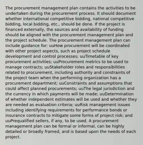 The procurement management plan contains the activities to be undertaken during the procurement process. It should document whether international competitive bidding, national competitive bidding, local bidding, etc., should be done. If the project is financed externally, the sources and availability of funding should be aligned with the procurement management plan and the project schedule. The procurement management plan can include guidance for: uuHow procurement will be coordinated with other project aspects, such as project schedule development and control processes; uuTimetable of key procurement activities; uuProcurement metrics to be used to manage contracts; uuStakeholder roles and responsibilities related to procurement, including authority and constraints of the project team when the performing organization has a procurement department; uuConstraints and assumptions that could affect planned procurements; uuThe legal jurisdiction and the currency in which payments will be made; uuDetermination of whether independent estimates will be used and whether they are needed as evaluation criteria; uuRisk management issues including identifying requirements for performance bonds or insurance contracts to mitigate some forms of project risk; and uuPrequalified sellers, if any, to be used. A procurement management plan can be formal or informal, can be highly detailed or broadly framed, and is based upon the needs of each project.