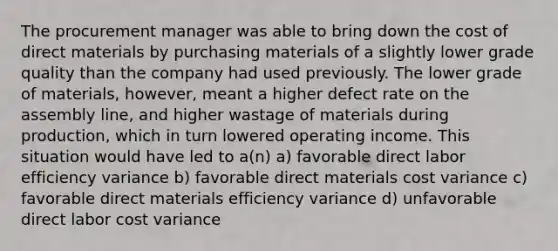 The procurement manager was able to bring down the cost of direct materials by purchasing materials of a slightly lower grade quality than the company had used previously. The lower grade of materials, however, meant a higher defect rate on the assembly line, and higher wastage of materials during production, which in turn lowered operating income. This situation would have led to a(n) a) favorable direct labor efficiency variance b) favorable direct materials cost variance c) favorable direct materials efficiency variance d) unfavorable direct labor cost variance