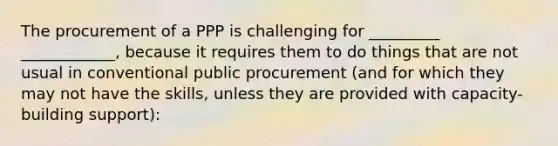 The procurement of a PPP is challenging for _________ ____________, because it requires them to do things that are not usual in conventional public procurement (and for which they may not have the skills, unless they are provided with capacity-building support):