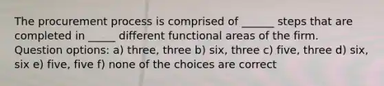 The procurement process is comprised of ______ steps that are completed in _____ different functional areas of the firm. Question options: a) three, three b) six, three c) five, three d) six, six e) five, five f) none of the choices are correct