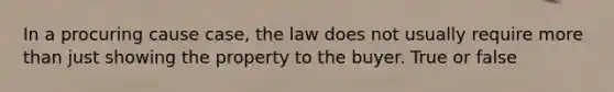 In a procuring cause case, the law does not usually require more than just showing the property to the buyer. True or false