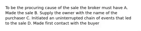 To be the procuring cause of the sale the broker must have A. Made the sale B. Supply the owner with the name of the purchaser C. Initiated an uninterrupted chain of events that led to the sale D. Made first contact with the buyer