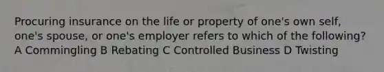 Procuring insurance on the life or property of one's own self, one's spouse, or one's employer refers to which of the following? A Commingling B Rebating C Controlled Business D Twisting