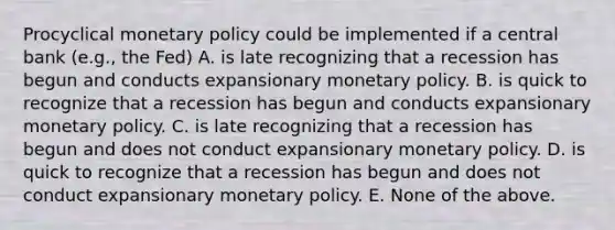 Procyclical monetary policy could be implemented if a central bank (e.g., the Fed) A. is late recognizing that a recession has begun and conducts expansionary monetary policy. B. is quick to recognize that a recession has begun and conducts expansionary monetary policy. C. is late recognizing that a recession has begun and does not conduct expansionary monetary policy. D. is quick to recognize that a recession has begun and does not conduct expansionary monetary policy. E. None of the above.