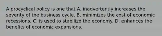 A procyclical policy is one that A. inadvertently increases the severity of the business cycle. B. minimizes the cost of economic recessions. C. is used to stabilize the economy. D. enhances the benefits of economic expansions.