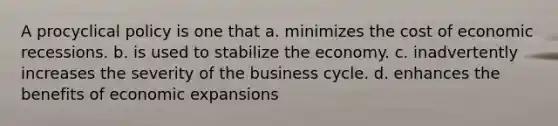 A procyclical policy is one that a. minimizes the cost of economic recessions. b. is used to stabilize the economy. c. inadvertently increases the severity of the business cycle. d. enhances the benefits of economic expansions