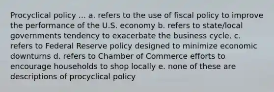 Procyclical policy ... a. refers to the use of fiscal policy to improve the performance of the U.S. economy b. refers to state/local governments tendency to exacerbate the business cycle. c. refers to Federal Reserve policy designed to minimize economic downturns d. refers to Chamber of Commerce efforts to encourage households to shop locally e. none of these are descriptions of procyclical policy
