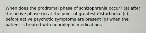 When does the prodromal phase of schizophrenia occur? (a) after the active phase (b) at the point of greatest disturbance (c) before active psychotic symptoms are present (d) when the patient is treated with neuroleptic medications