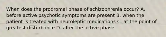 When does the prodromal phase of schizophrenia occur? A. before active psychotic symptoms are present B. when the patient is treated with neuroleptic medications C. at the point of greatest disturbance D. after the active phase