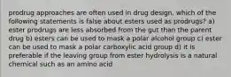 prodrug approaches are often used in drug design, which of the following statements is false about esters used as prodrugs? a) ester prodrugs are less absorbed from the gut than the parent drug b) esters can be used to mask a polar alcohol group c) ester can be used to mask a polar carboxylic acid group d) it is preferable if the leaving group from ester hydrolysis is a natural chemical such as an amino acid