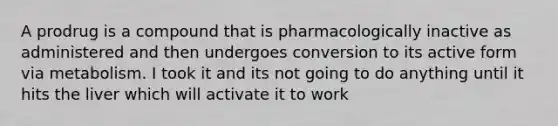 A prodrug is a compound that is pharmacologically inactive as administered and then undergoes conversion to its active form via metabolism. I took it and its not going to do anything until it hits the liver which will activate it to work