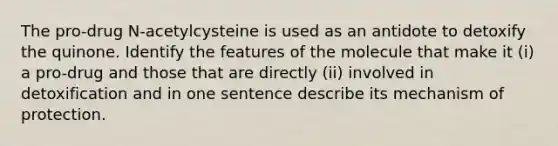 The pro-drug N-acetylcysteine is used as an antidote to detoxify the quinone. Identify the features of the molecule that make it (i) a pro-drug and those that are directly (ii) involved in detoxification and in one sentence describe its mechanism of protection.