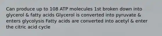 Can produce up to 108 ATP molecules 1st broken down into glycerol & fatty acids Glycerol is converted into pyruvate & enters glycolysis Fatty acids are converted into acetyl & enter the citric acid cycle