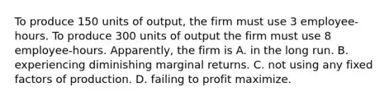 To produce 150 units of output, the firm must use 3 employee-hours. To produce 300 units of output the firm must use 8 employee-hours. Apparently, the firm is A. in the long run. B. experiencing diminishing marginal returns. C. not using any fixed factors of production. D. failing to profit maximize.