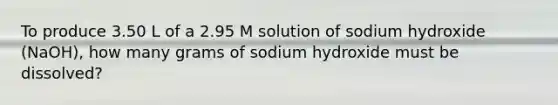 To produce 3.50 L of a 2.95 M solution of sodium hydroxide (NaOH), how many grams of sodium hydroxide must be dissolved?